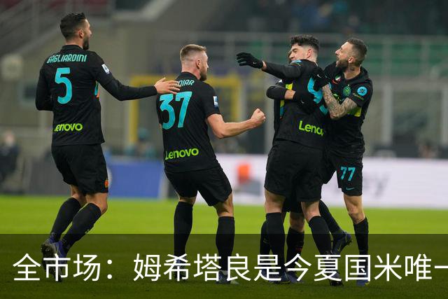 全市场：姆希塔良是今夏国米唯一续约30+球员，他证明了自己
