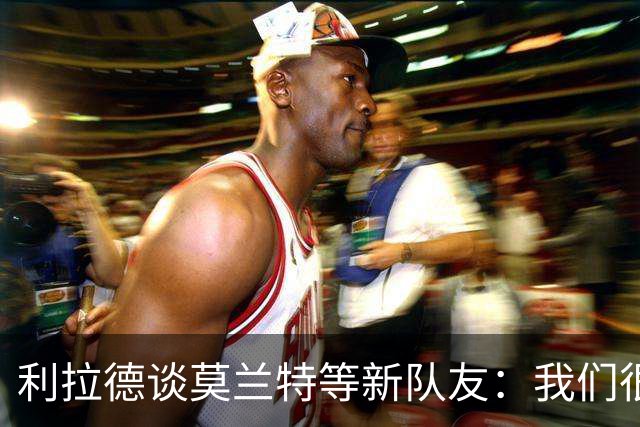 利拉德谈莫兰特等新队友：我们很早归队合练 互相信任为彼此打球
