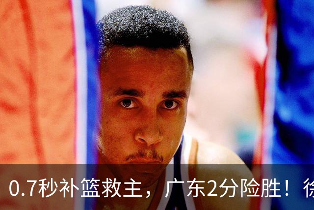 0.7秒补篮救主，广东2分险胜！徐杰8中2，奇兵半场12分仍未获重用